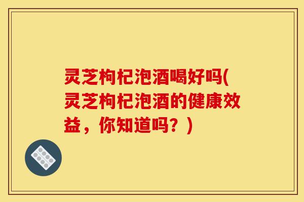 灵芝枸杞泡酒喝好吗(灵芝枸杞泡酒的健康效益,你知道吗?) 灵芝枸杞泡酒喝好吗(灵芝枸杞泡酒的健康效益,你知道吗?)