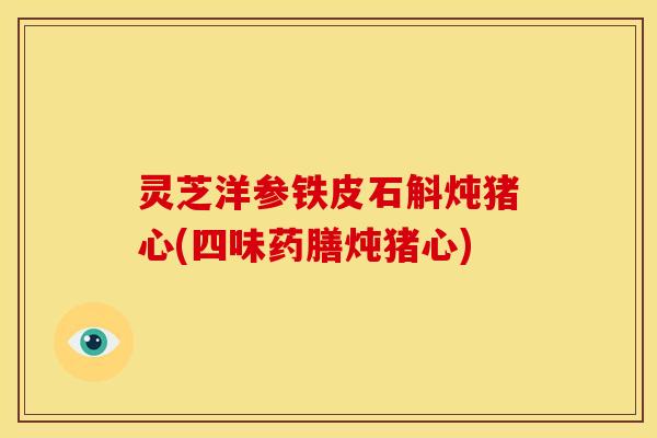 灵芝洋参铁皮石斛炖猪心(四味药膳炖猪心) 灵芝洋参铁皮石斛炖猪心(四味药膳炖猪心)