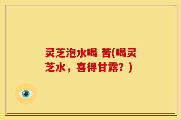 灵芝泡水喝 苦(喝灵芝水，喜得甘露？)