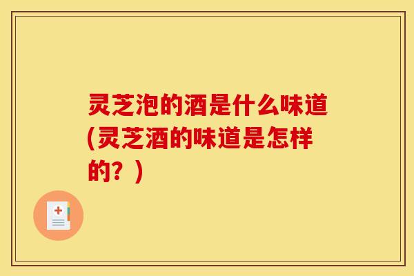 灵芝泡的酒是什么味道(灵芝酒的味道是怎样的？)