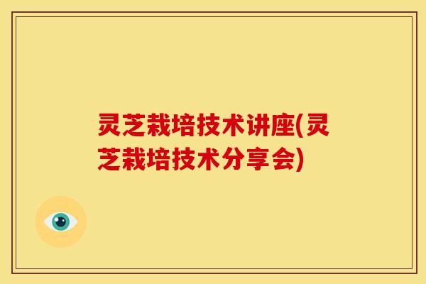 灵芝栽培技术讲座(灵芝栽培技术分享会) 灵芝栽培技术讲座(灵芝栽培技术分享会)
