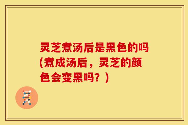 灵芝煮汤后是黑色的吗(煮成汤后，灵芝的颜色会变黑吗？)