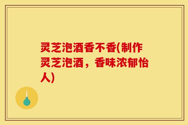 灵芝泡酒香不香(制作灵芝泡酒，香味浓郁怡人)
