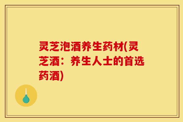 灵芝泡酒养生药材(灵芝酒：养生人士的首选药酒)