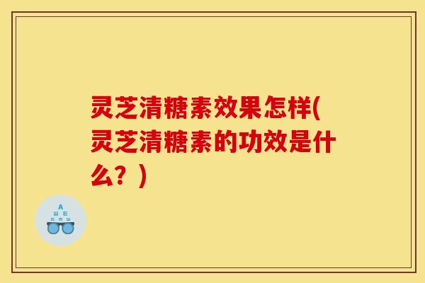 灵芝清糖素效果怎样(灵芝清糖素的功效是什么？)