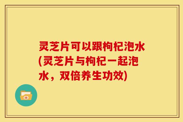 灵芝片可以跟枸杞泡水(灵芝片与枸杞一起泡水,双倍养生功效) 灵芝片可以跟枸杞泡水(灵芝片与枸杞一起泡水,双倍养生功效)
