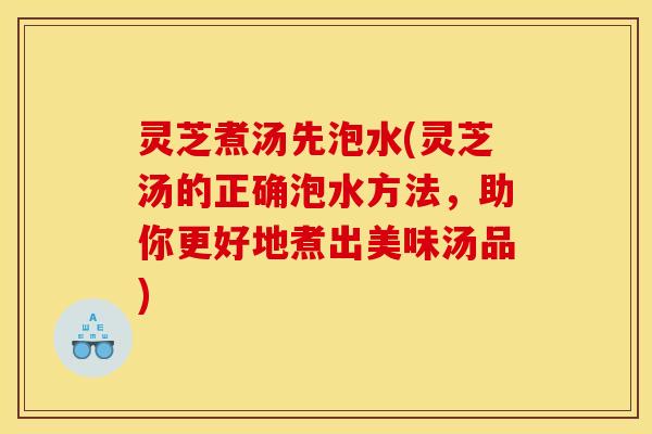 灵芝煮汤先泡水(灵芝汤的正确泡水方法,助你更好地煮出美味汤品) 灵芝煮汤先泡水(灵芝汤的正确泡水方法,助你更好地煮出美味汤品)