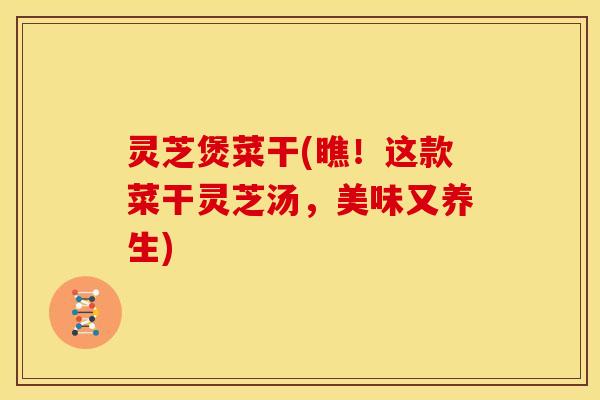 灵芝煲菜干(瞧!这款菜干灵芝汤,美味又养生) 灵芝煲菜干(瞧!这款菜干灵芝汤,美味又养生)