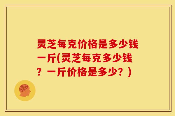 灵芝每克价格是多少钱一斤(灵芝每克多少钱?一斤价格是多少?) 灵芝每克价格是多少钱一斤(灵芝每克多少钱?一斤价格是多少?)