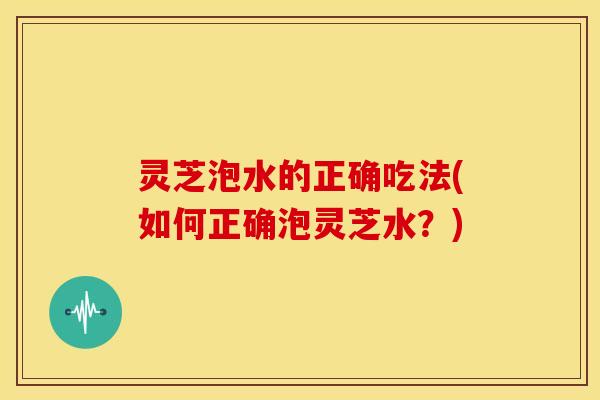 灵芝泡水的正确吃法(如何正确泡灵芝水？)