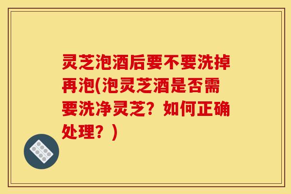 灵芝泡酒后要不要洗掉再泡(泡灵芝酒是否需要洗净灵芝？如何正确处理？)