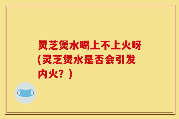 灵芝煲水喝上不上火呀(灵芝煲水是否会引发内火？)