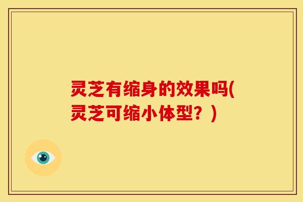 灵芝有缩身的效果吗(灵芝可缩小体型?) 灵芝有缩身的效果吗(灵芝可缩小体型?)