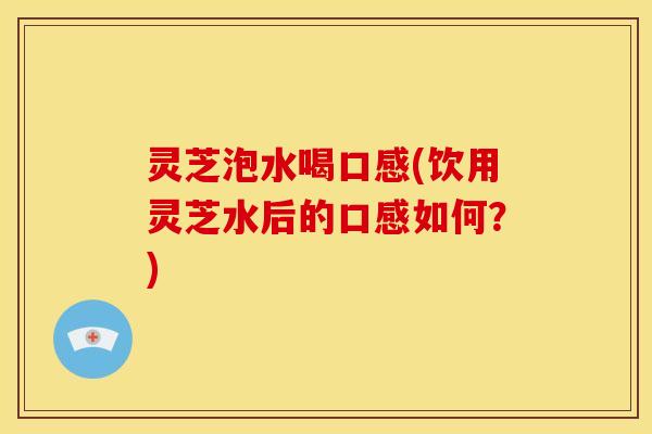 灵芝泡水喝口感(饮用灵芝水后的口感如何？)