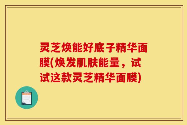 灵芝焕能好底子精华面膜(焕发能量,试试这款灵芝精华面膜) 灵芝焕能好底子精华面膜(焕发能量,试试这款灵芝精华面膜)