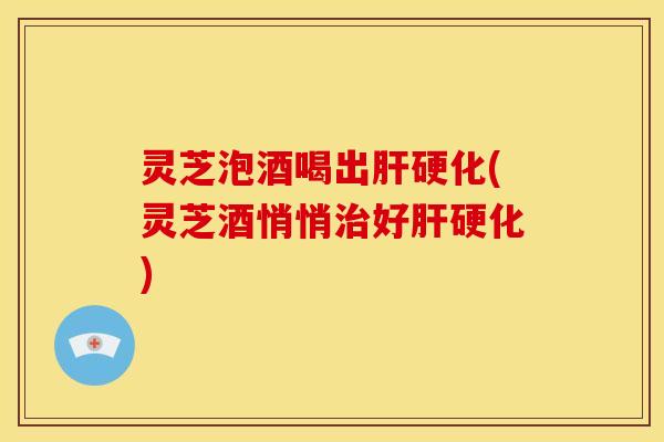 灵芝泡酒喝出肝硬化(灵芝酒悄悄治好肝硬化)