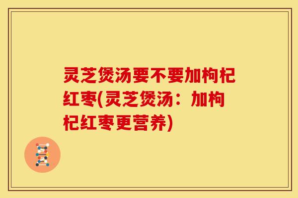 灵芝煲汤要不要加枸杞红枣(灵芝煲汤：加枸杞红枣更营养)
