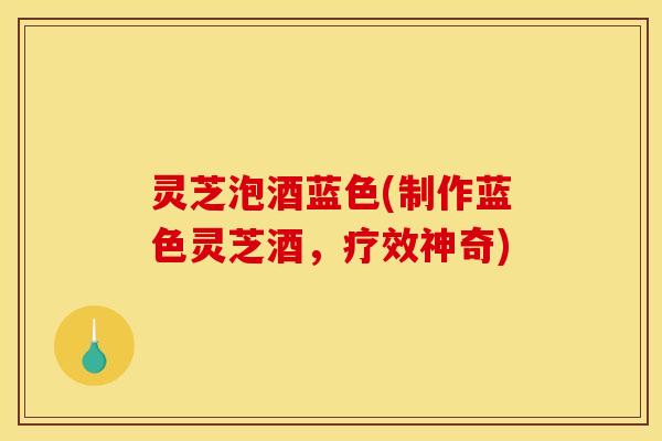灵芝泡酒蓝色(制作蓝色灵芝酒,疗效神奇) 灵芝泡酒蓝色(制作蓝色灵芝酒,疗效神奇)