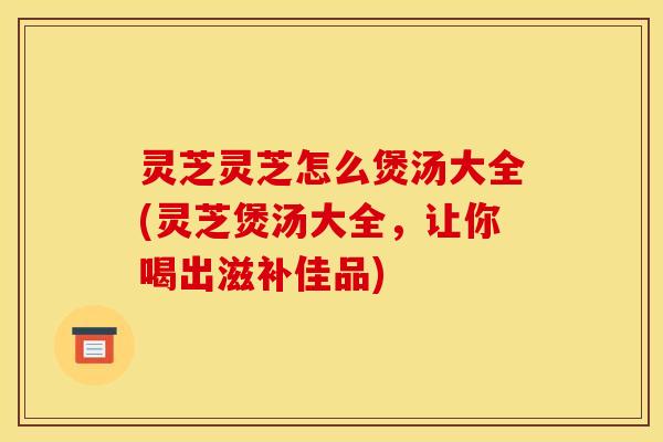 灵芝灵芝怎么煲汤大全(灵芝煲汤大全，让你喝出滋补佳品)