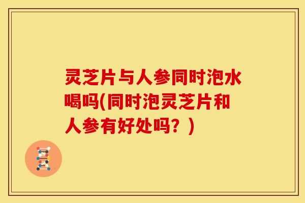 灵芝片与人参同时泡水喝吗(同时泡灵芝片和人参有好处吗？)