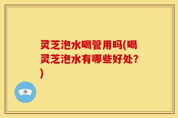 灵芝泡水喝管用吗(喝灵芝泡水有哪些好处？)