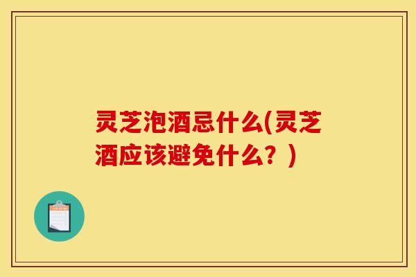 灵芝泡酒忌什么(灵芝酒应该避免什么？)