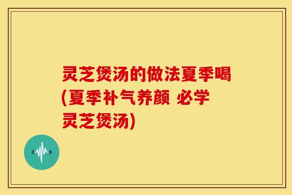 灵芝煲汤的做法夏季喝(夏季补气养颜 必学灵芝煲汤)