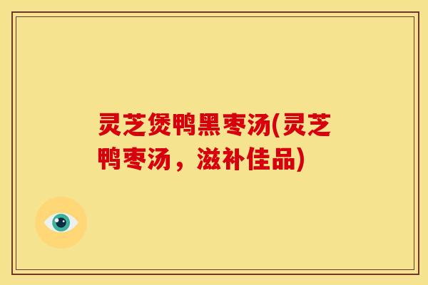 灵芝煲鸭黑枣汤(灵芝鸭枣汤,滋补佳品) 灵芝煲鸭黑枣汤(灵芝鸭枣汤,滋补佳品)