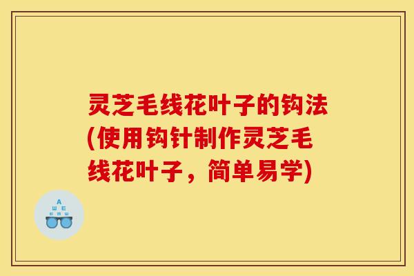 灵芝毛线花叶子的钩法(使用钩针制作灵芝毛线花叶子,简单易学) 灵芝毛线花叶子的钩法(使用钩针制作灵芝毛线花叶子,简单易学)