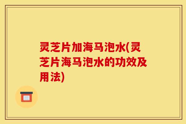 灵芝片加海马泡水(灵芝片海马泡水的功效及用法)