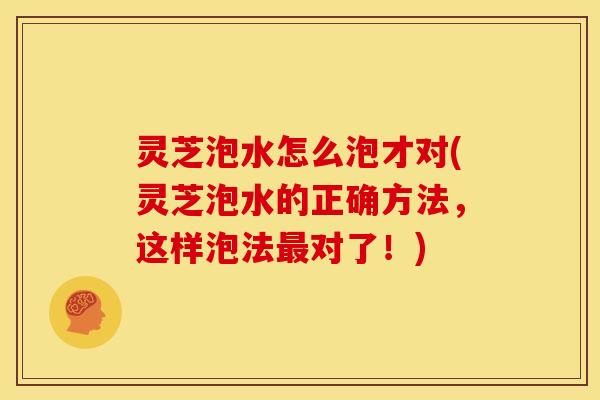 灵芝泡水怎么泡才对(灵芝泡水的正确方法，这样泡法最对了！)
