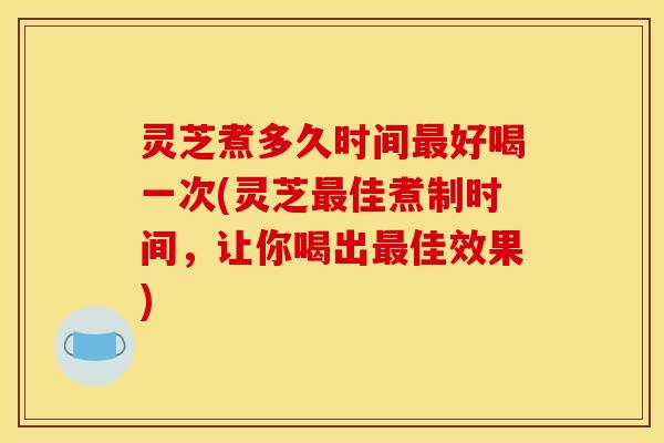 灵芝煮多久时间好喝一次(灵芝佳煮制时间,让你喝出佳效果) 灵芝煮多久时间好喝一次(灵芝佳煮制时间,让你喝出佳效果)