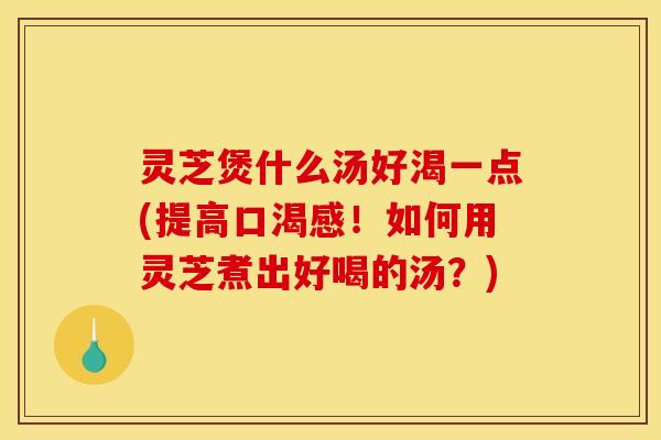 灵芝煲什么汤好渴一点(提高口渴感!如何用灵芝煮出好喝的汤?) 灵芝煲什么汤好渴一点(提高口渴感!如何用灵芝煮出好喝的汤?)