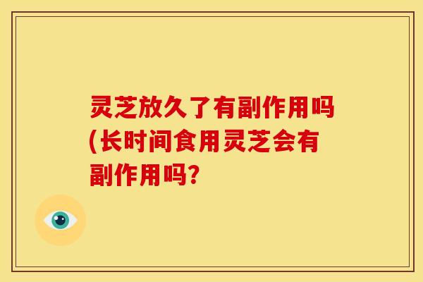 灵芝放久了有副作用吗(长时间食用灵芝会有副作用吗? 灵芝放久了有副作用吗(长时间食用灵芝会有副作用吗?