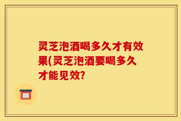 灵芝泡酒喝多久才有效果(灵芝泡酒要喝多久才能见效? 灵芝泡酒喝多久才有效果(灵芝泡酒要喝多久才能见效?
