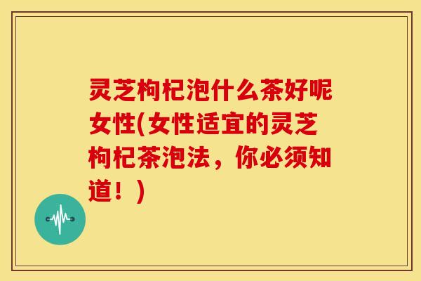 灵芝枸杞泡什么茶好呢女性(女性适宜的灵芝枸杞茶泡法，你必须知道！)