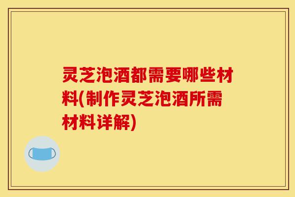 灵芝泡酒都需要哪些材料(制作灵芝泡酒所需材料详解) 灵芝泡酒都需要哪些材料(制作灵芝泡酒所需材料详解)
