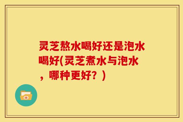 灵芝熬水喝好还是泡水喝好(灵芝煮水与泡水，哪种更好？)