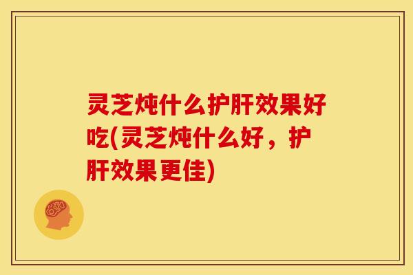 灵芝炖什么效果好吃(灵芝炖什么好,效果更佳) 灵芝炖什么效果好吃(灵芝炖什么好,效果更佳)
