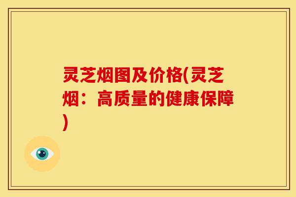 灵芝烟图及价格(灵芝烟:高质量的健康保障) 灵芝烟图及价格(灵芝烟:高质量的健康保障)