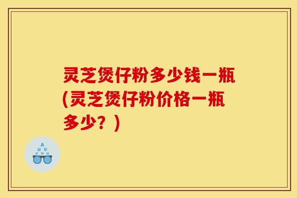 灵芝煲仔粉多少钱一瓶(灵芝煲仔粉价格一瓶多少?) 灵芝煲仔粉多少钱一瓶(灵芝煲仔粉价格一瓶多少?)