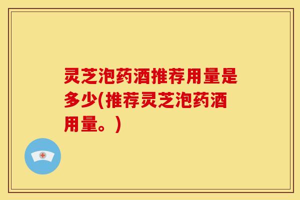 灵芝泡药酒推荐用量是多少(推荐灵芝泡药酒用量。)