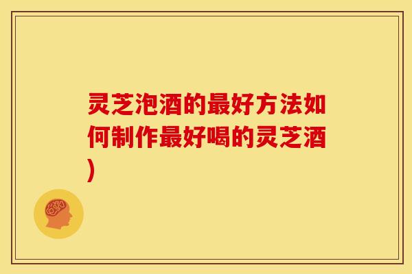 灵芝泡酒的好方法如何制作好喝的灵芝酒) 灵芝泡酒的好方法如何制作好喝的灵芝酒)