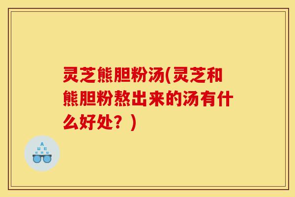 灵芝熊胆粉汤(灵芝和熊胆粉熬出来的汤有什么好处？)