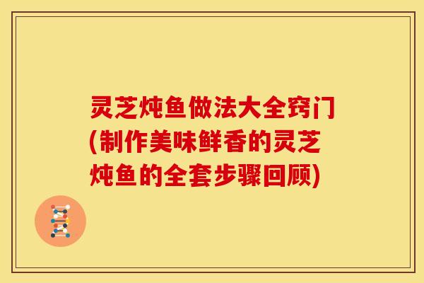灵芝炖鱼做法大全窍门(制作美味鲜香的灵芝炖鱼的全套步骤回顾) 灵芝炖鱼做法大全窍门(制作美味鲜香的灵芝炖鱼的全套步骤回顾)