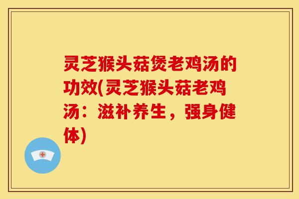 灵芝猴头菇煲老鸡汤的功效(灵芝猴头菇老鸡汤：滋补养生，强身健体)