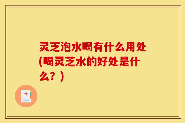 灵芝泡水喝有什么用处(喝灵芝水的好处是什么？)