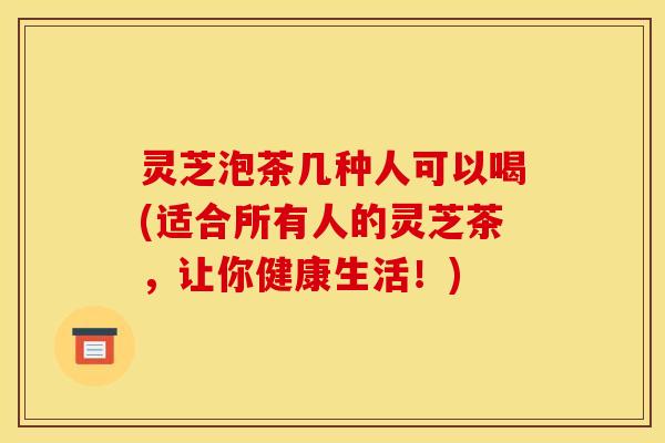 灵芝泡茶几种人可以喝(适合所有人的灵芝茶，让你健康生活！)