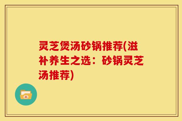 灵芝煲汤砂锅推荐(滋补养生之选：砂锅灵芝汤推荐)