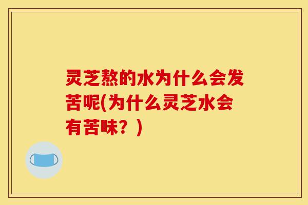 灵芝熬的水为什么会发苦呢(为什么灵芝水会有苦味？)